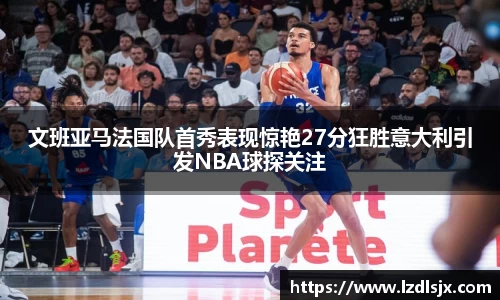 文班亚马法国队首秀表现惊艳27分狂胜意大利引发NBA球探关注